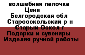 волшебная палочка › Цена ­ 120 - Белгородская обл., Старооскольский р-н, Старый Оскол г. Подарки и сувениры » Изделия ручной работы   